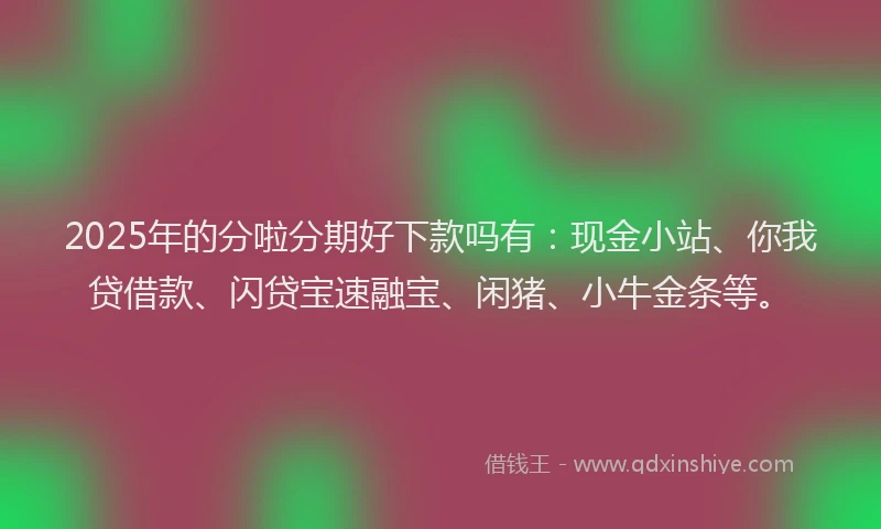 2025年的分啦分期好下款吗有：现金小站、你我贷借款、闪贷宝速融宝、闲猪、小牛金条等。