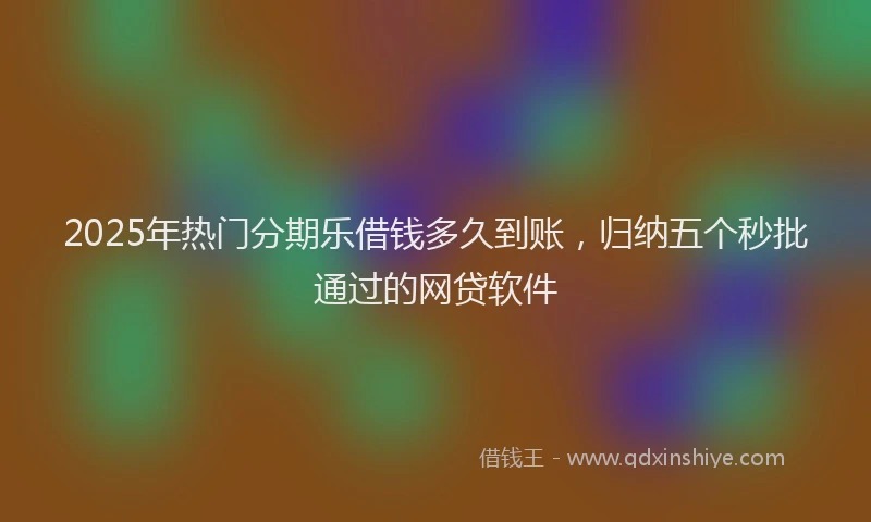 2025年热门分期乐借钱多久到账，归纳五个秒批通过的网贷软件