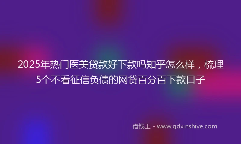 2025年热门医美贷款好下款吗知乎怎么样，梳理5个不看征信负债的网贷百分百下款口子