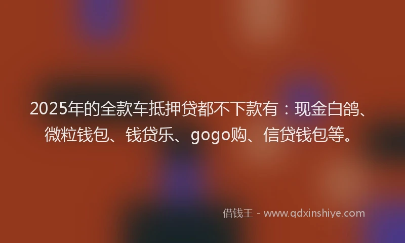 2025年的全款车抵押贷都不下款有：现金白鸽、微粒钱包、钱贷乐、gogo购、信贷钱包等。