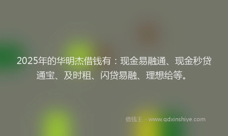 2025年的华明杰借钱有：现金易融通、现金秒贷通宝、及时租、闪贷易融、理想给等。