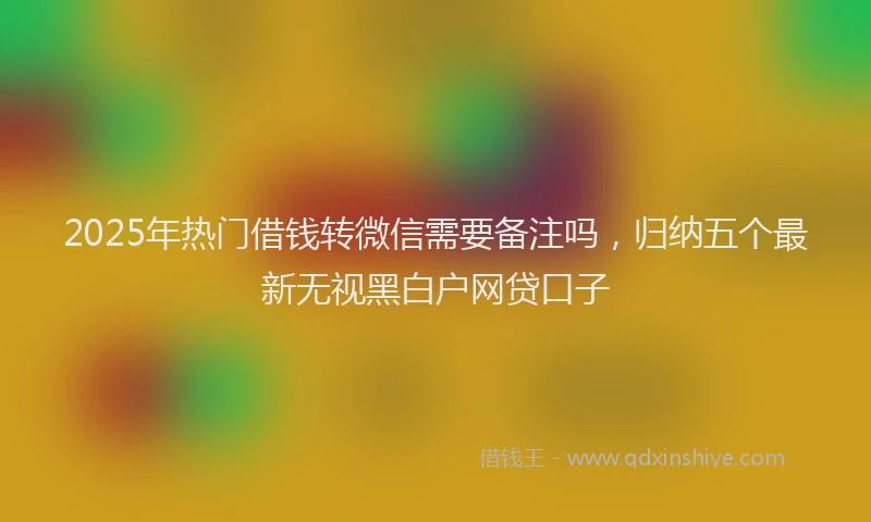 2025年热门借钱转微信需要备注吗，归纳五个最新无视黑白户网贷口子