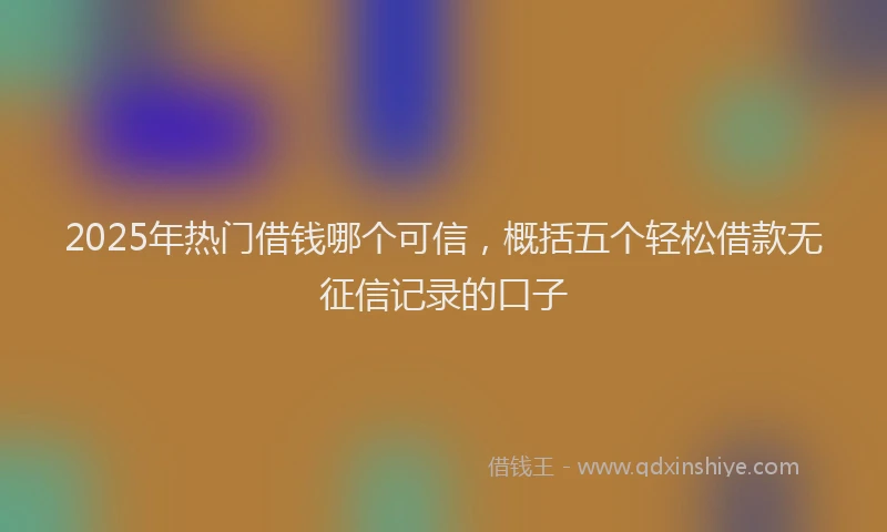 2025年热门借钱哪个可信，概括五个轻松借款无征信记录的口子