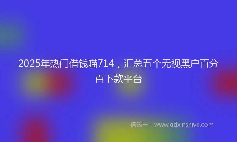 2025年热门借钱喵714，汇总五个无视黑户百分百下款平台