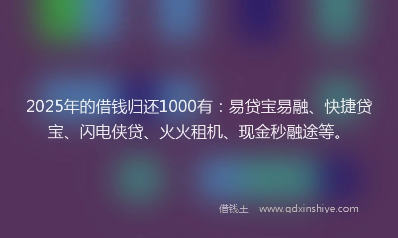 2025年的借钱归还1000有：易贷宝易融、快捷贷宝、闪电侠贷、火火租机、现金秒融途等。