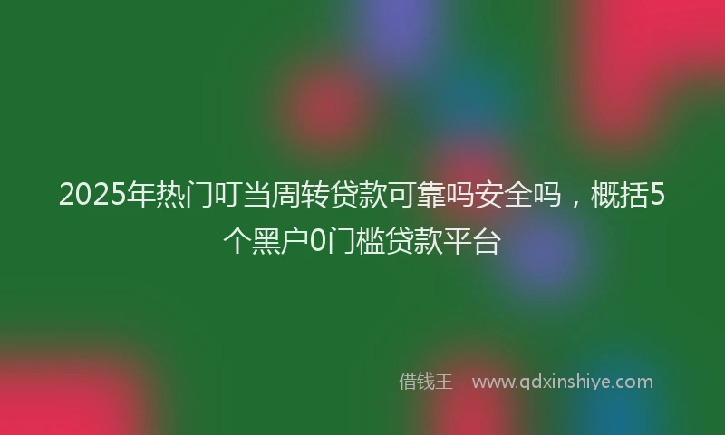2025年热门叮当周转贷款可靠吗安全吗，概括5个黑户0门槛贷款平台