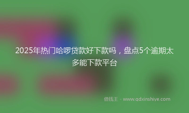 2025年热门哈啰贷款好下款吗，盘点5个逾期太多能下款平台