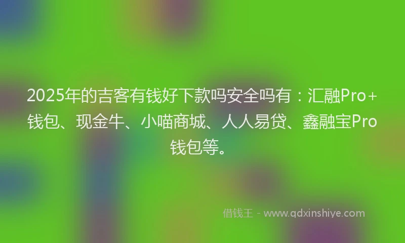 2025年的吉客有钱好下款吗安全吗有：汇融Pro+钱包、现金牛、小喵商城、人人易贷、鑫融宝Pro钱包等。