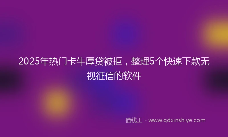 2025年热门卡牛厚贷被拒，整理5个快速下款无视征信的软件
