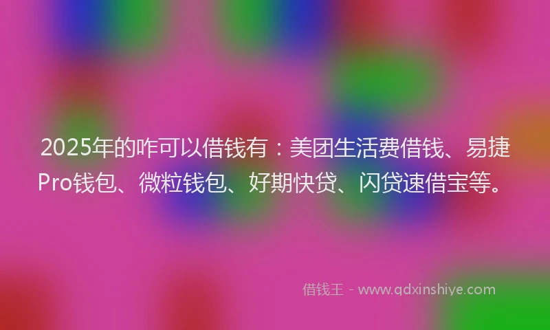 2025年的咋可以借钱有：美团生活费借钱、易捷Pro钱包、微粒钱包、好期快贷、闪贷速借宝等。