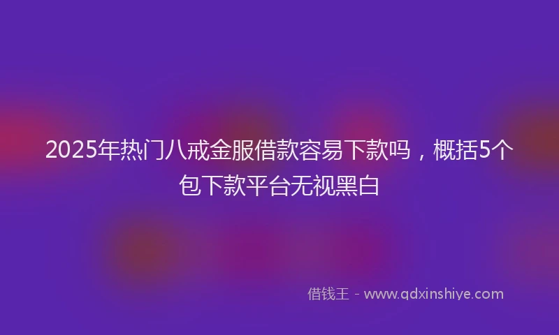 2025年热门八戒金服借款容易下款吗，概括5个包下款平台无视黑白