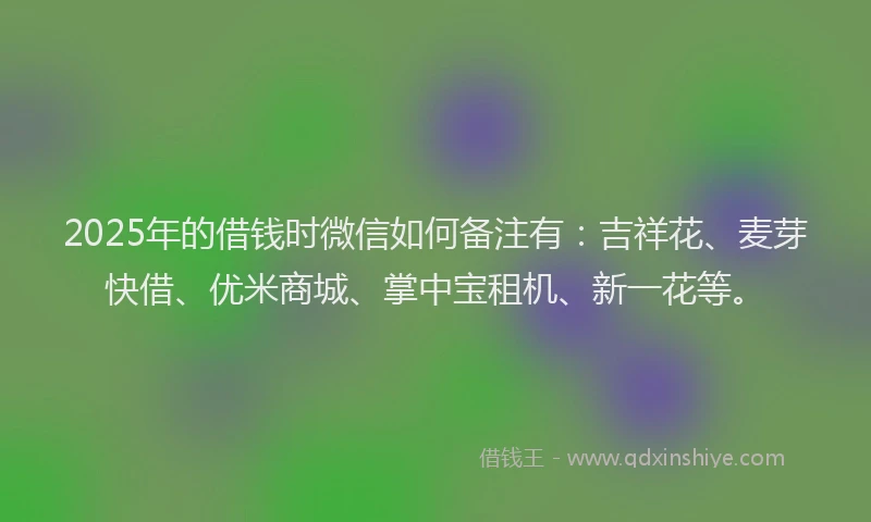 2025年的借钱时微信如何备注有：吉祥花、麦芽快借、优米商城、掌中宝租机、新一花等。