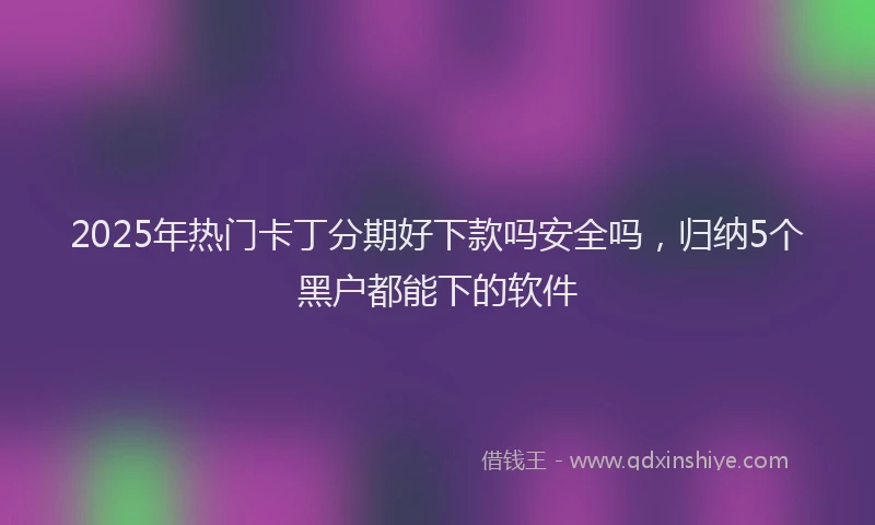 2025年热门卡丁分期好下款吗安全吗，归纳5个黑户都能下的软件