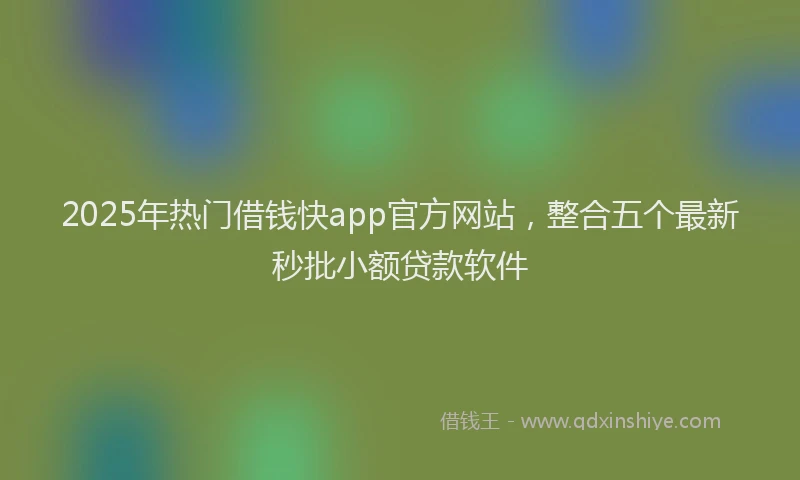 2025年热门借钱快app官方网站，整合五个最新秒批小额贷款软件
