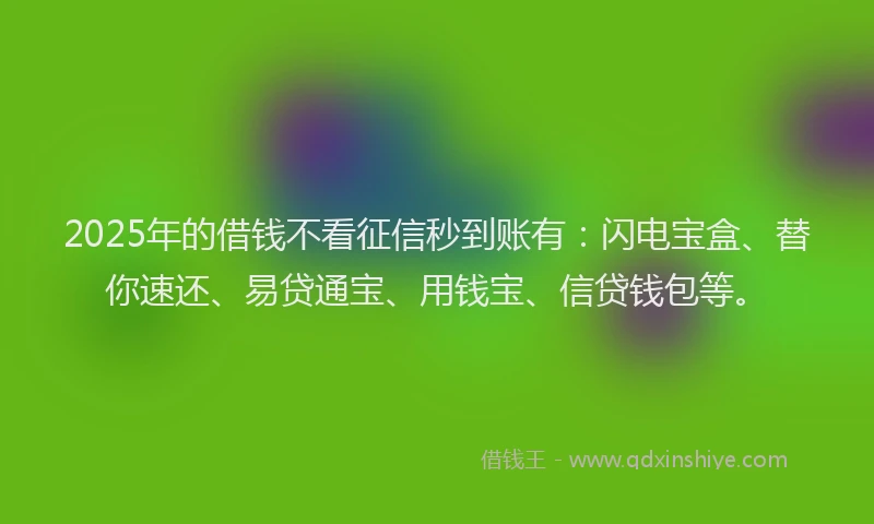 2025年的借钱不看征信秒到账有：闪电宝盒、替你速还、易贷通宝、用钱宝、信贷钱包等。