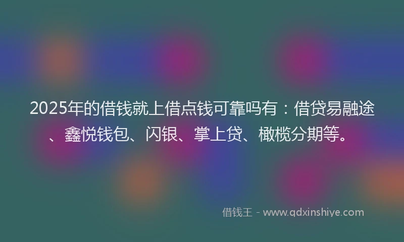2025年的借钱就上借点钱可靠吗有：借贷易融途、鑫悦钱包、闪银、掌上贷、橄榄分期等。