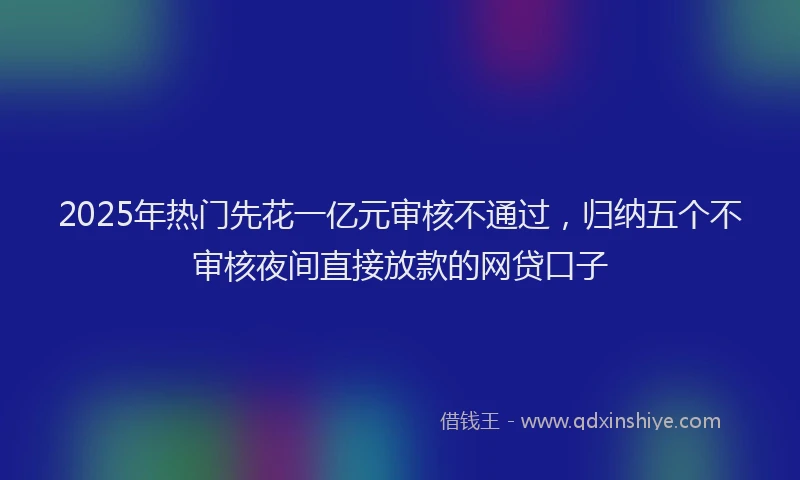 2025年热门先花一亿元审核不通过，归纳五个不审核夜间直接放款的网贷口子