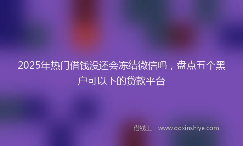2025年热门借钱没还会冻结微信吗，盘点五个黑户可以下的贷款平台
