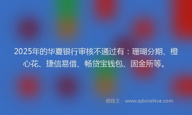 2025年的华夏银行审核不通过有：珊瑚分期、橙心花、捷信易借、畅贷宝钱包、固金所等。