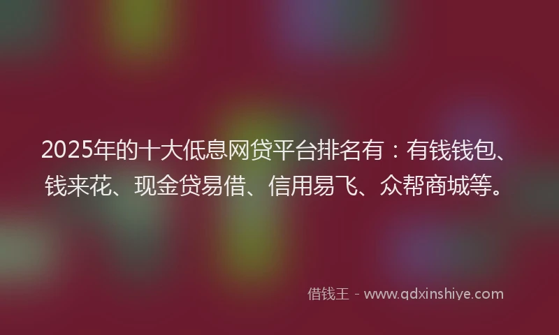 2025年的十大低息网贷平台排名有：有钱钱包、钱来花、现金贷易借、信用易飞、众帮商城等。