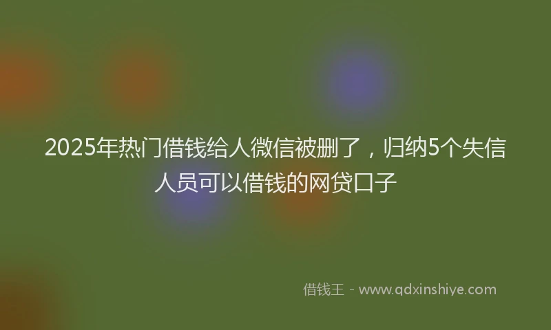 2025年热门借钱给人微信被删了，归纳5个失信人员可以借钱的网贷口子