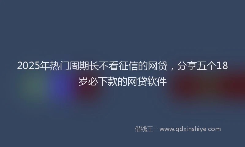 2025年热门周期长不看征信的网贷，分享五个18岁必下款的网贷软件