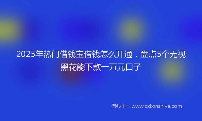 2025年热门借钱宝借钱怎么开通，盘点5个无视黑花能下款一万元口子