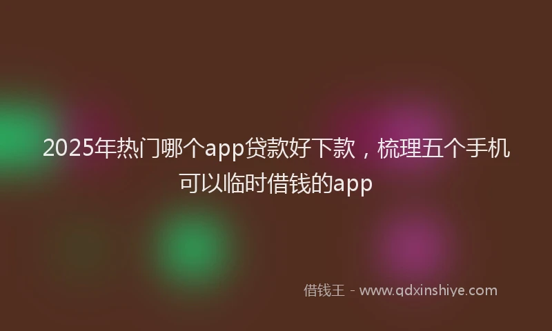 2025年热门哪个app贷款好下款，梳理五个手机可以临时借钱的app