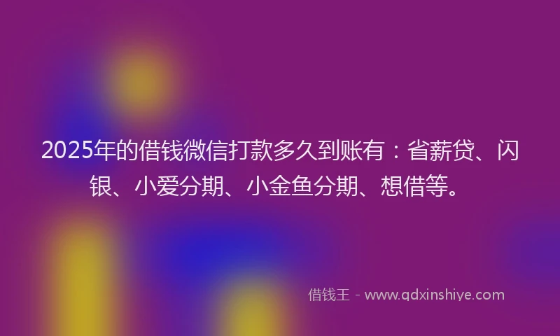 2025年的借钱微信打款多久到账有：省薪贷、闪银、小爱分期、小金鱼分期、想借等。