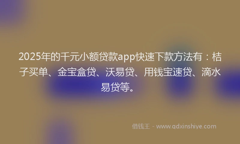 2025年的千元小额贷款app快速下款方法有：桔子买单、金宝盒贷、沃易贷、用钱宝速贷、滴水易贷等。