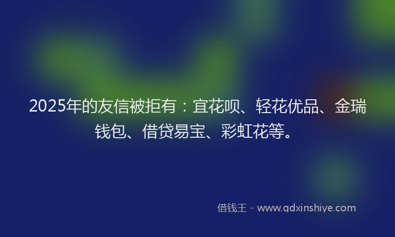 2025年的友信被拒有：宜花呗、轻花优品、金瑞钱包、借贷易宝、彩虹花等。