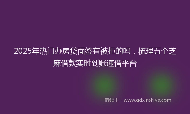 2025年热门办房贷面签有被拒的吗,梳理五个芝麻借款实时到账速借平台