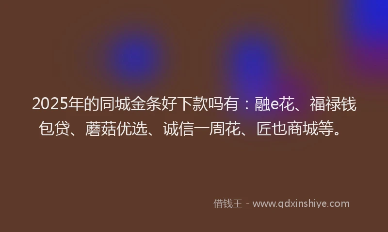 2025年的同城金条好下款吗有：融e花、福禄钱包贷、蘑菇优选、诚信一周花、匠也商城等。