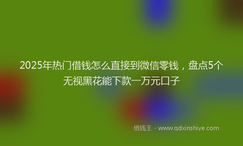 2025年热门借钱怎么直接到微信零钱，盘点5个无视黑花能下款一万元口子