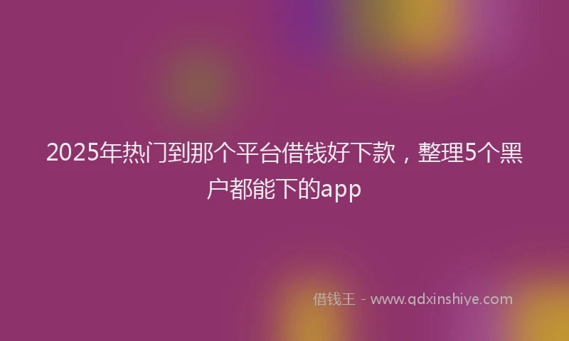 2025年热门到那个平台借钱好下款，整理5个黑户都能下的app
