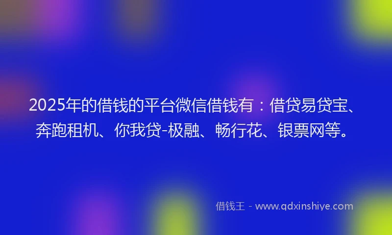 2025年的借钱的平台微信借钱有：借贷易贷宝、奔跑租机、你我贷-极融、畅行花、银票网等。
