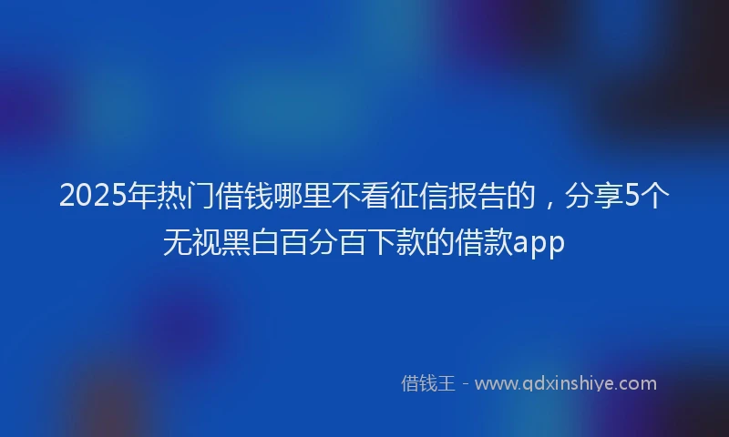 2025年热门借钱哪里不看征信报告的，分享5个无视黑白百分百下款的借款app