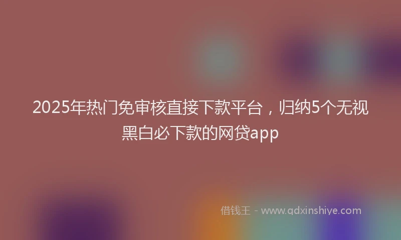 2025年热门免审核直接下款平台，归纳5个无视黑白必下款的网贷app