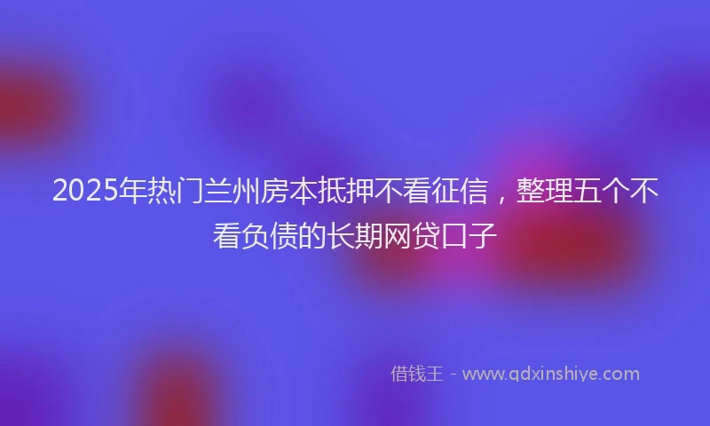 2025年热门兰州房本抵押不看征信，整理五个不看负债的长期网贷口子