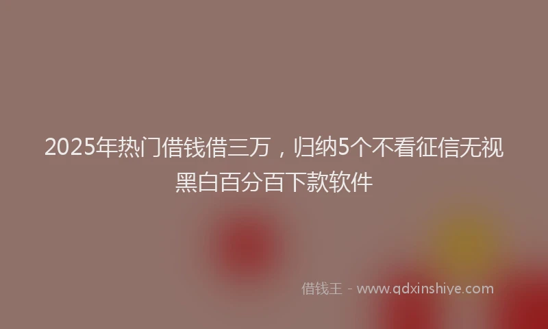 2025年热门借钱借三万，归纳5个不看征信无视黑白百分百下款软件
