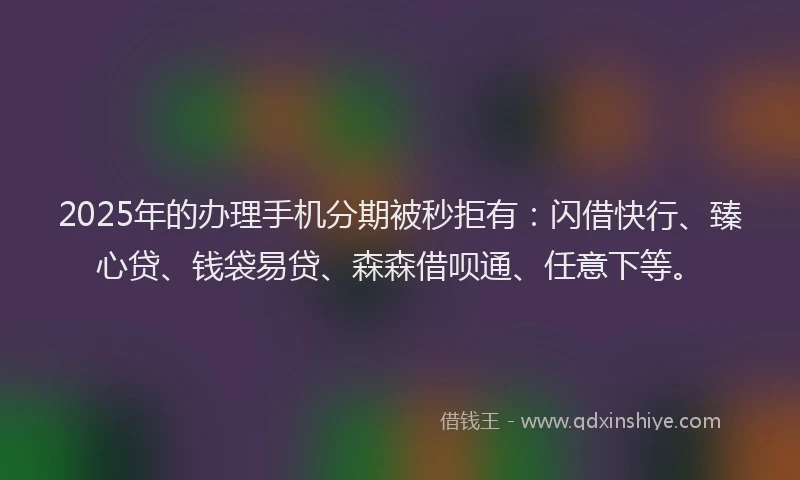 2025年的办理手机分期被秒拒有：闪借快行、臻心贷、钱袋易贷、森森借呗通、任意下等。