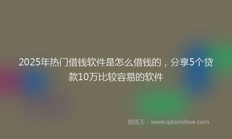 2025年热门借钱软件是怎么借钱的，分享5个贷款10万比较容易的软件