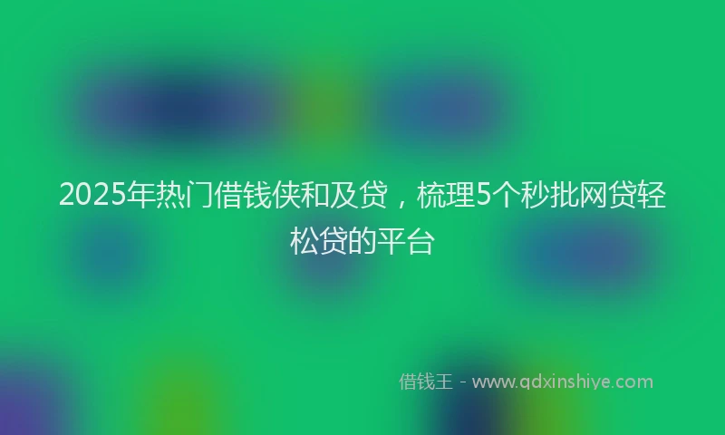 2025年热门借钱侠和及贷，梳理5个秒批网贷轻松贷的平台