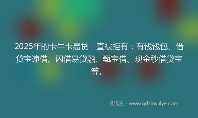 2025年的卡牛卡易贷一直被拒有：有钱钱包、借贷宝速借、闪借易贷融、甄宝借、现金秒借贷宝等。