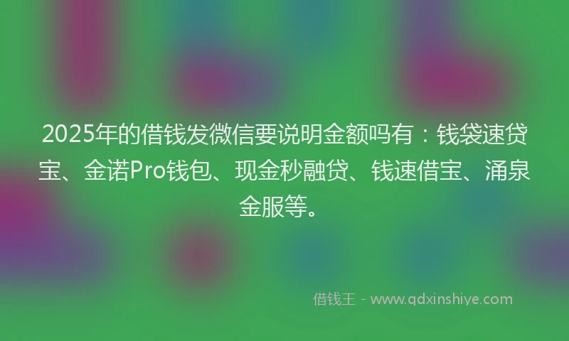 2025年的借钱发微信要说明金额吗有：钱袋速贷宝、金诺Pro钱包、现金秒融贷、钱速借宝、涌泉金服等。