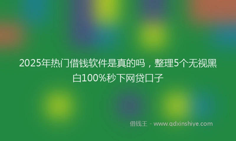 2025年热门借钱软件是真的吗，整理5个无视黑白100%秒下网贷口子