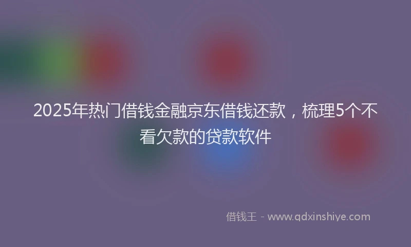 2025年热门借钱金融京东借钱还款，梳理5个不看欠款的贷款软件