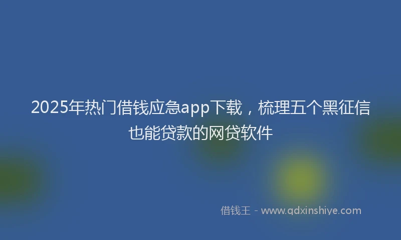 2025年热门借钱应急app下载，梳理五个黑征信也能贷款的网贷软件