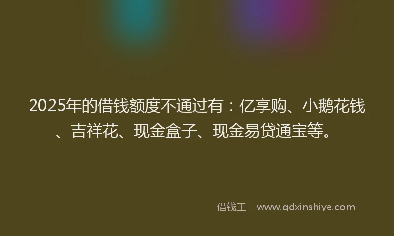 2025年的借钱额度不通过有：亿享购、小鹅花钱、吉祥花、现金盒子、现金易贷通宝等。