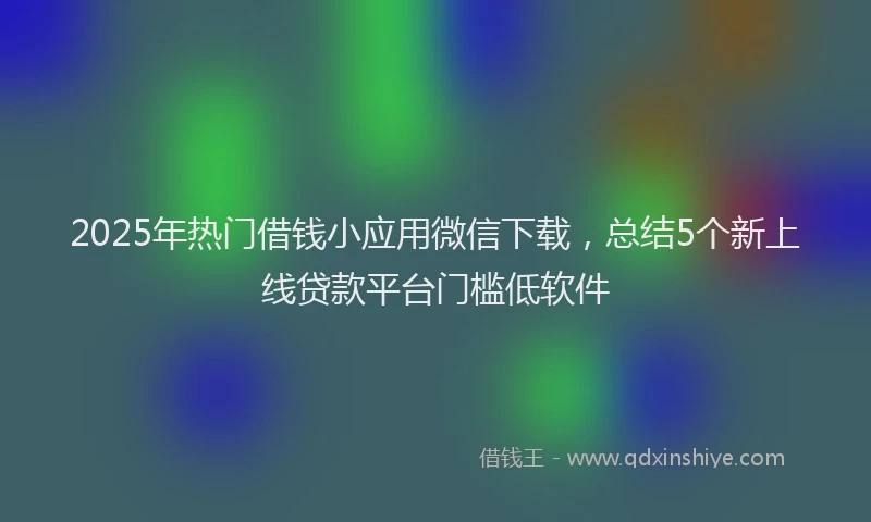 2025年热门借钱小应用微信下载，总结5个新上线贷款平台门槛低软件